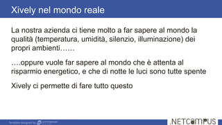 Template designed by
La nostra azienda ci tiene molto a far sapere al mondo la
qualità (temperatura, umidità, silenzio, illuminazione) dei
propri ambienti……
….oppure vuole far sapere al mondo che è attenta al
risparmio energetico, e che di notte le luci sono tutte spente
Xively ci permette di fare tutto questo
Xively nel mondo reale
 