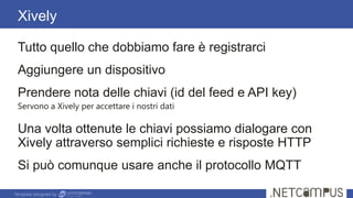 Template designed by
Xively
Tutto quello che dobbiamo fare è registrarci
Aggiungere un dispositivo
Prendere nota delle chiavi (id del feed e API key)
Servono a Xively per accettare i nostri dati
Una volta ottenute le chiavi possiamo dialogare con
Xively attraverso semplici richieste e risposte HTTP
Si può comunque usare anche il protocollo MQTT
 