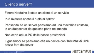 Template designed by
Client o server?
Finora Netduino è stato un client di un servizio
Può rivestire anche il ruolo di server
Pensando ad un server pensiamo ad una macchina costosa,
in un datacenter da qualche parte nel mondo
Non certo ad un PC dalle basse prestazioni
Figuriamoci se pensiamo che un device con 168 Mhz di CPU
possa fare da server
 