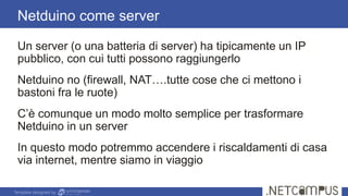 Template designed by
Un server (o una batteria di server) ha tipicamente un IP
pubblico, con cui tutti possono raggiungerlo
Netduino no (firewall, NAT….tutte cose che ci mettono i
bastoni fra le ruote)
C’è comunque un modo molto semplice per trasformare
Netduino in un server
In questo modo potremmo accendere i riscaldamenti di casa
via internet, mentre siamo in viaggio
Netduino come server
 