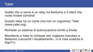 Template designed by
Quello che ci serve è un relay tra Netduino e il client che
vuole inviare comandi
Questo relay ha un nome (ma non un cognome): Yaler
(www.yaler.org)
Richiede un sistema di autorizzazione simile a Xively
Mandiamo a Yaler le richieste che vogliamo mandare a
Netduino («accendi i riscaldamenti», «c’è roba scaduta in
frigo?»)
Yaler
 