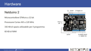 Template designed by
Hardware
Netduino 2
Microcontrollore STMicro a 32 bit
Processore Cortex-M3 a 120 MHz
192 KB di spazio utilizzabile per il programma
60 KB di RAM
 