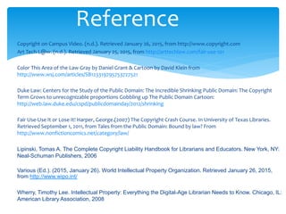 Copyright on Campus Video. (n.d.). Retrieved January 26, 2015, from http://www.copyright.com
Art Tech L@w. (n.d.). Retrieved January 25, 2015, from http://arttechlaw.com/fair-use-101
Color This Area of the Law Gray by Daniel Grant & Cartoon by David Klein from
http://www.wsj.com/articles/SB123319795753727521
Duke Law: Centers for the Study of the Public Domain: The Incredible Shrinking Public Domain: The Copyright
Term Grows to unrecognizable proportions Gobbling up The Public Domain Cartoon:
http://web.law.duke.edu/cspd/publicdomainday/2012/shrinking
Fair Use-Use It or Lose It! Harper, George.(2007) The Copyright Crash Course. In University of Texas Libraries.
Retrieved September 1, 2011, from Tales from the Public Domain: Bound by law? From
http://www.nonfictioncomics.net/category/law/
Lipinski, Tomas A. The Complete Copyright Liability Handbook for Librarians and Educators. New York, NY:
Neal-Schuman Publishers, 2006
Various (Ed.). (2015, January 26). World Intellectual Property Organization. Retrieved January 26, 2015,
from http://www.wipo.int/
Wherry, Timothy Lee. Intellectual Property: Everything the Digital-Age Librarian Needs to Know. Chicago, IL:
American Library Association, 2008
Reference
 