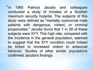 *in 1965 Patricia Jacobs and colleagues
conducted a study of inmates of a Scottish
maximum security hospital. The subjects of this
study were defined as "mentally subnormal male
patients with dangerous, violent, or criminal
propensities." Jacobs found that 1 in 28 of these
subjects were XYY. This high rate, compared with
the incidence in the general population, seemed
to suggest that the XYY condition could indeed
be linked to increased violent or antisocial
behavior. Studies of other similar populations
confirmed Jacobs's findings.
 