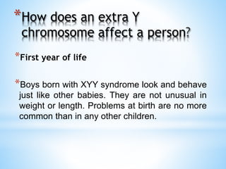 *How does an extra Y
chromosome affect a person
*First year of life
*Boys born with XYY syndrome look and behave
just like other babies. They are not unusual in
weight or length. Problems at birth are no more
common than in any other children.
 