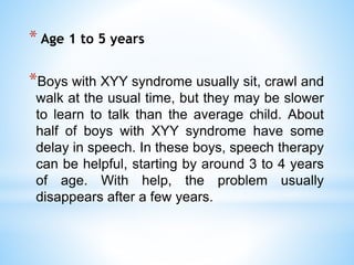 * Age 1 to 5 years
*Boys with XYY syndrome usually sit, crawl and
walk at the usual time, but they may be slower
to learn to talk than the average child. About
half of boys with XYY syndrome have some
delay in speech. In these boys, speech therapy
can be helpful, starting by around 3 to 4 years
of age. With help, the problem usually
disappears after a few years.
 
