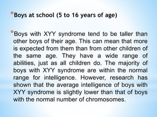 *Boys at school (5 to 16 years of age)
*Boys with XYY syndrome tend to be taller than
other boys of their age. This can mean that more
is expected from them than from other children of
the same age. They have a wide range of
abilities, just as all children do. The majority of
boys with XYY syndrome are within the normal
range for intelligence. However, research has
shown that the average intelligence of boys with
XYY syndrome is slightly lower than that of boys
with the normal number of chromosomes.
 