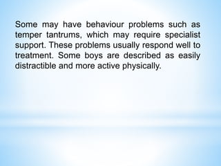 Some may have behaviour problems such as
temper tantrums, which may require specialist
support. These problems usually respond well to
treatment. Some boys are described as easily
distractible and more active physically.
 