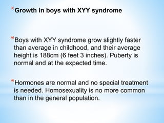 *Growth in boys with XYY syndrome
*Boys with XYY syndrome grow slightly faster
than average in childhood, and their average
height is 188cm (6 feet 3 inches). Puberty is
normal and at the expected time.
*Hormones are normal and no special treatment
is needed. Homosexuality is no more common
than in the general population.
 