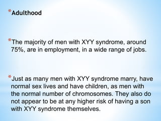 *Adulthood
*The majority of men with XYY syndrome, around
75%, are in employment, in a wide range of jobs.
*Just as many men with XYY syndrome marry, have
normal sex lives and have children, as men with
the normal number of chromosomes. They also do
not appear to be at any higher risk of having a son
with XYY syndrome themselves.
 