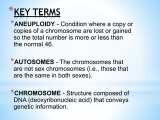 *KEY TERMS
*ANEUPLOIDY - Condition where a copy or
copies of a chromosome are lost or gained
so the total number is more or less than
the normal 46.
*AUTOSOMES - The chromosomes that
are not sex chromosomes (i.e., those that
are the same in both sexes).
*CHROMOSOME - Structure composed of
DNA (deoxyribonucleic acid) that conveys
genetic information.
 