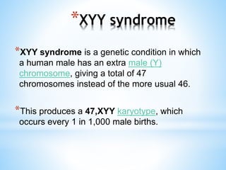 *XYY syndrome
*XYY syndrome is a genetic condition in which
a human male has an extra male (Y)
chromosome, giving a total of 47
chromosomes instead of the more usual 46.
*This produces a 47,XYY karyotype, which
occurs every 1 in 1,000 male births.
 