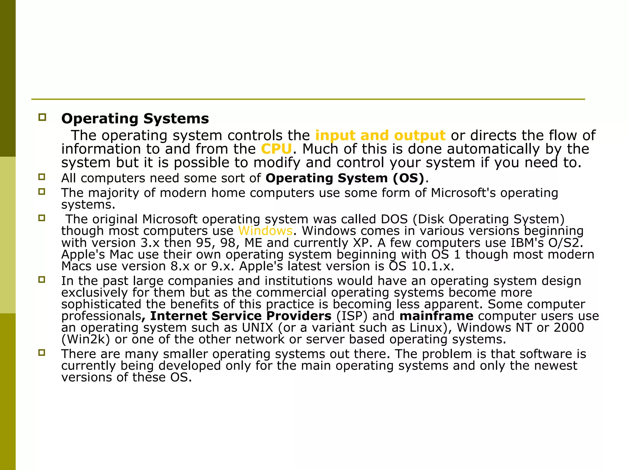  Operating Systems 
The operating system controls the input and output or directs the flow of 
information to and from the CPU. Much of this is done automatically by the 
system but it is possible to modify and control your system if you need to. 
 All computers need some sort of Operating System (OS). 
 The majority of modern home computers use some form of Microsoft's operating 
systems. 
 The original Microsoft operating system was called DOS (Disk Operating System) 
though most computers use Windows. Windows comes in various versions beginning 
with version 3.x then 95, 98, ME and currently XP. A few computers use IBM's O/S2. 
Apple's Mac use their own operating system beginning with OS 1 though most modern 
Macs use version 8.x or 9.x. Apple's latest version is OS 10.1.x. 
 In the past large companies and institutions would have an operating system design 
exclusively for them but as the commercial operating systems become more 
sophisticated the benefits of this practice is becoming less apparent. Some computer 
professionals, Internet Service Providers (ISP) and mainframe computer users use 
an operating system such as UNIX (or a variant such as Linux), Windows NT or 2000 
(Win2k) or one of the other network or server based operating systems. 
 There are many smaller operating systems out there. The problem is that software is 
currently being developed only for the main operating systems and only the newest 
versions of these OS. 
 