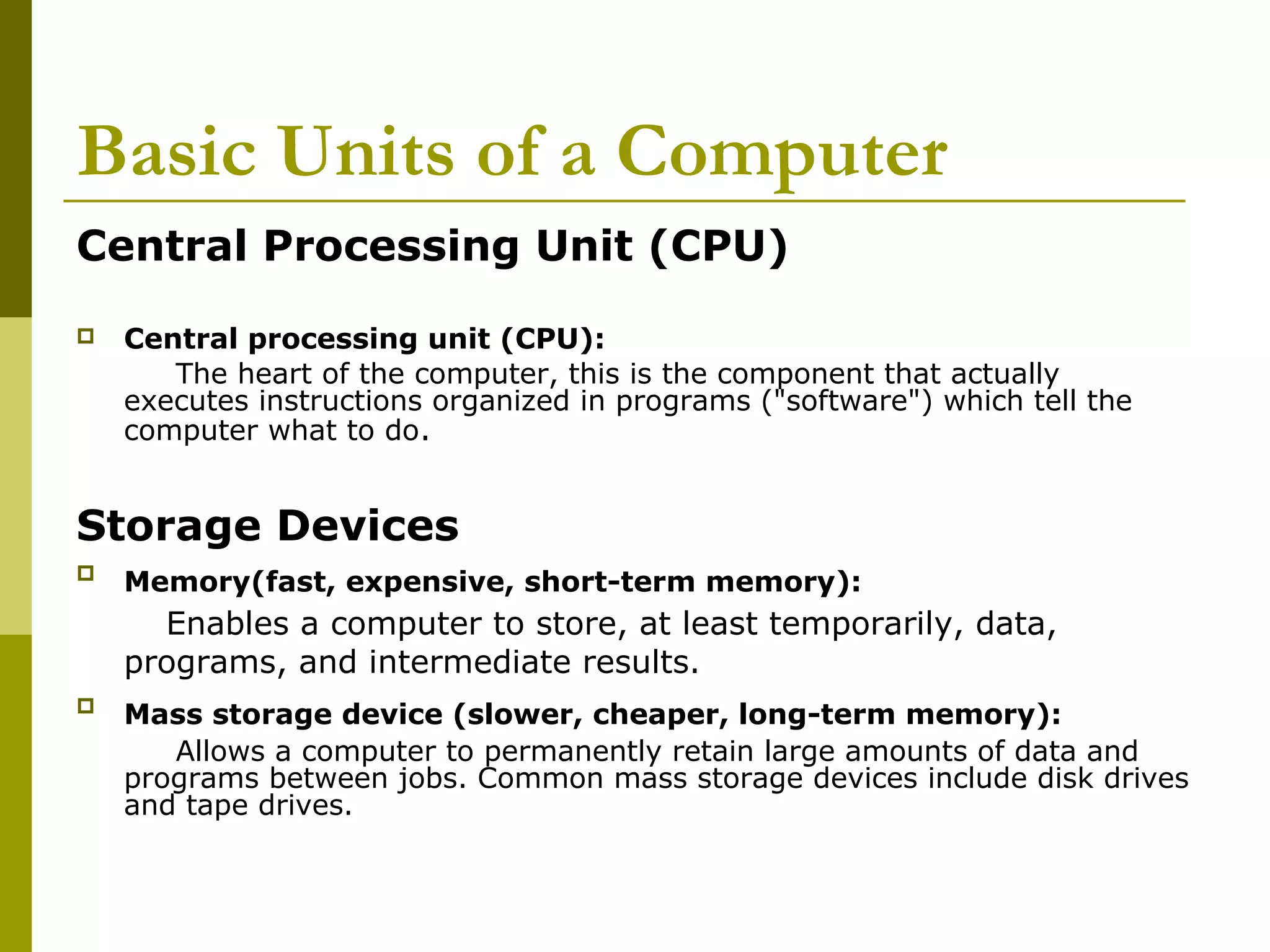 Basic Units of a Computer 
Central Processing Unit (CPU) 
 Central processing unit (CPU): 
The heart of the computer, this is the component that actually 
executes instructions organized in programs ("software") which tell the 
computer what to do. 
Storage Devices 
 Memory(fast, expensive, short-term memory): 
Enables a computer to store, at least temporarily, data, 
programs, and intermediate results. 
 Mass storage device (slower, cheaper, long-term memory): 
Allows a computer to permanently retain large amounts of data and 
programs between jobs. Common mass storage devices include disk drives 
and tape drives. 
 