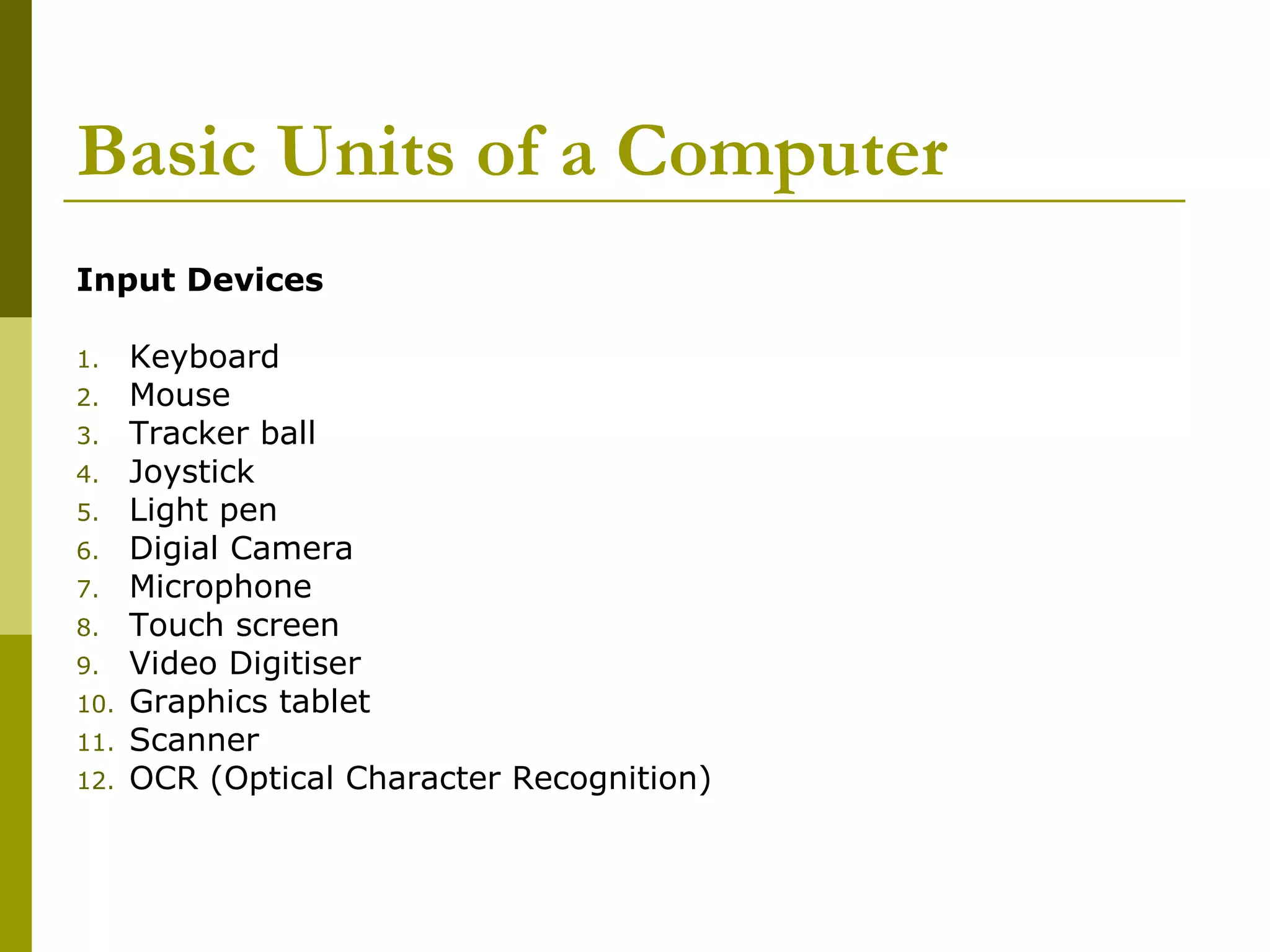 Basic Units of a Computer 
Input Devices 
1. Keyboard 
2. Mouse 
3. Tracker ball 
4. Joystick 
5. Light pen 
6. Digial Camera 
7. Microphone 
8. Touch screen 
9. Video Digitiser 
10. Graphics tablet 
11. Scanner 
12. OCR (Optical Character Recognition) 
 