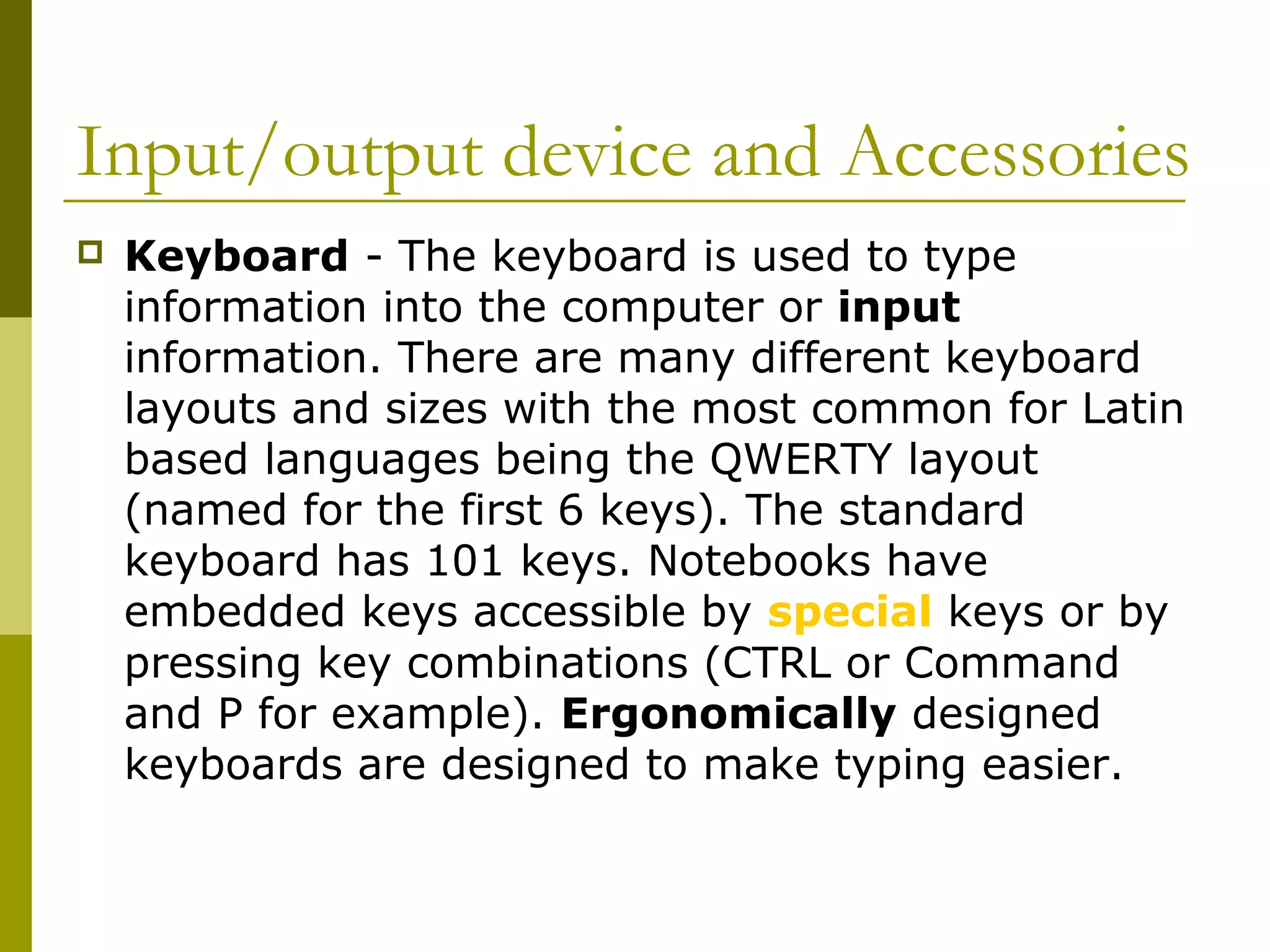Input/output device and Accessories 
 Keyboard - The keyboard is used to type 
information into the computer or input 
information. There are many different keyboard 
layouts and sizes with the most common for Latin 
based languages being the QWERTY layout 
(named for the first 6 keys). The standard 
keyboard has 101 keys. Notebooks have 
embedded keys accessible by special keys or by 
pressing key combinations (CTRL or Command 
and P for example). Ergonomically designed 
keyboards are designed to make typing easier. 
 