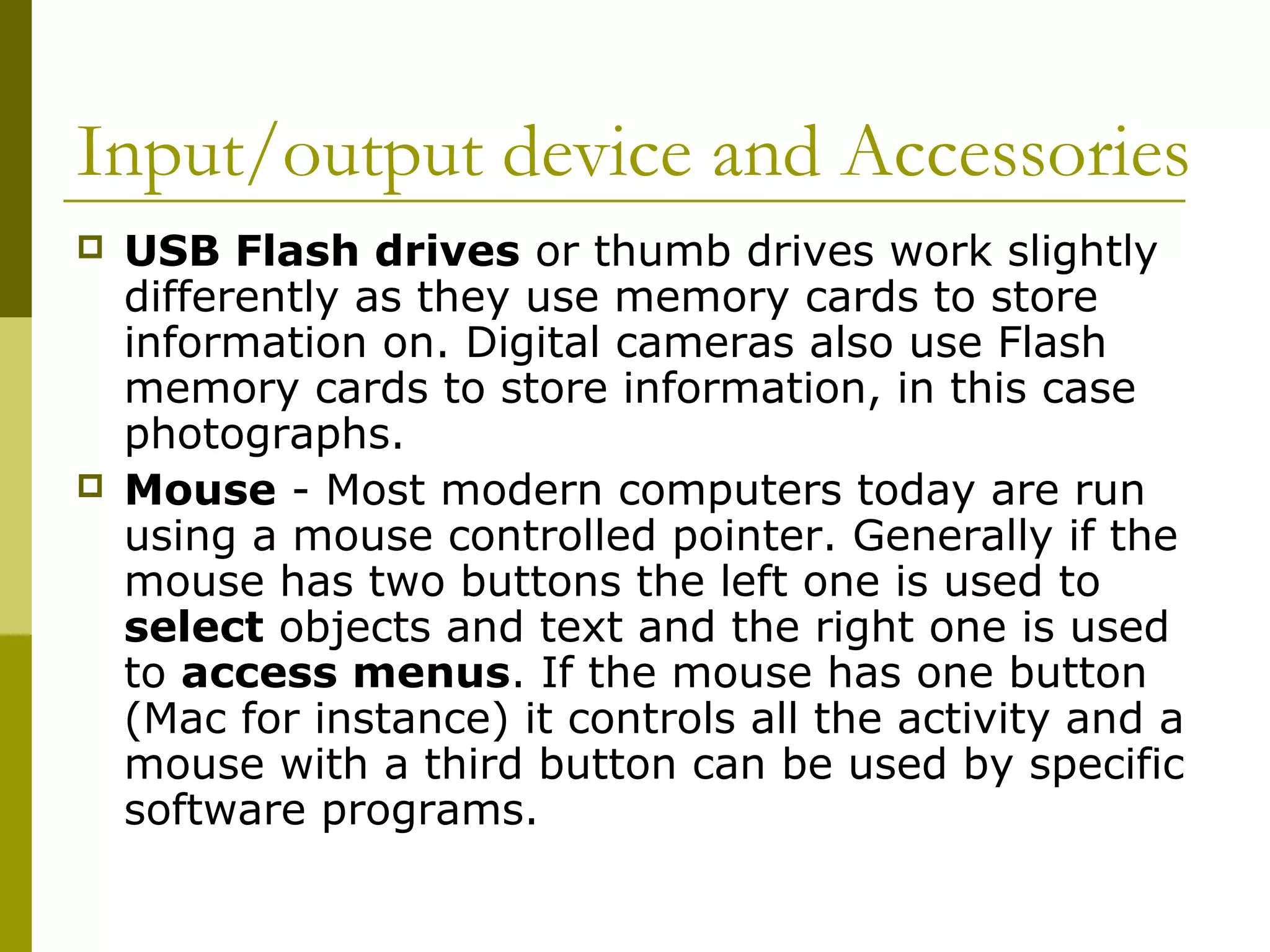 Input/output device and Accessories 
 USB Flash drives or thumb drives work slightly 
differently as they use memory cards to store 
information on. Digital cameras also use Flash 
memory cards to store information, in this case 
photographs. 
 Mouse - Most modern computers today are run 
using a mouse controlled pointer. Generally if the 
mouse has two buttons the left one is used to 
select objects and text and the right one is used 
to access menus. If the mouse has one button 
(Mac for instance) it controls all the activity and a 
mouse with a third button can be used by specific 
software programs. 
 