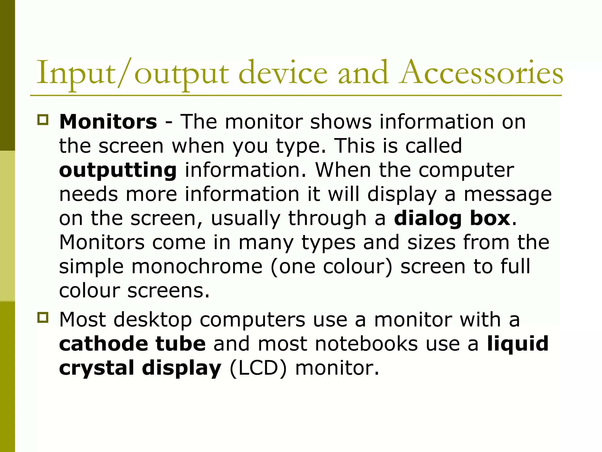 Input/output device and Accessories 
 Monitors - The monitor shows information on 
the screen when you type. This is called 
outputting information. When the computer 
needs more information it will display a message 
on the screen, usually through a dialog box. 
Monitors come in many types and sizes from the 
simple monochrome (one colour) screen to full 
colour screens. 
 Most desktop computers use a monitor with a 
cathode tube and most notebooks use a liquid 
crystal display (LCD) monitor. 
 