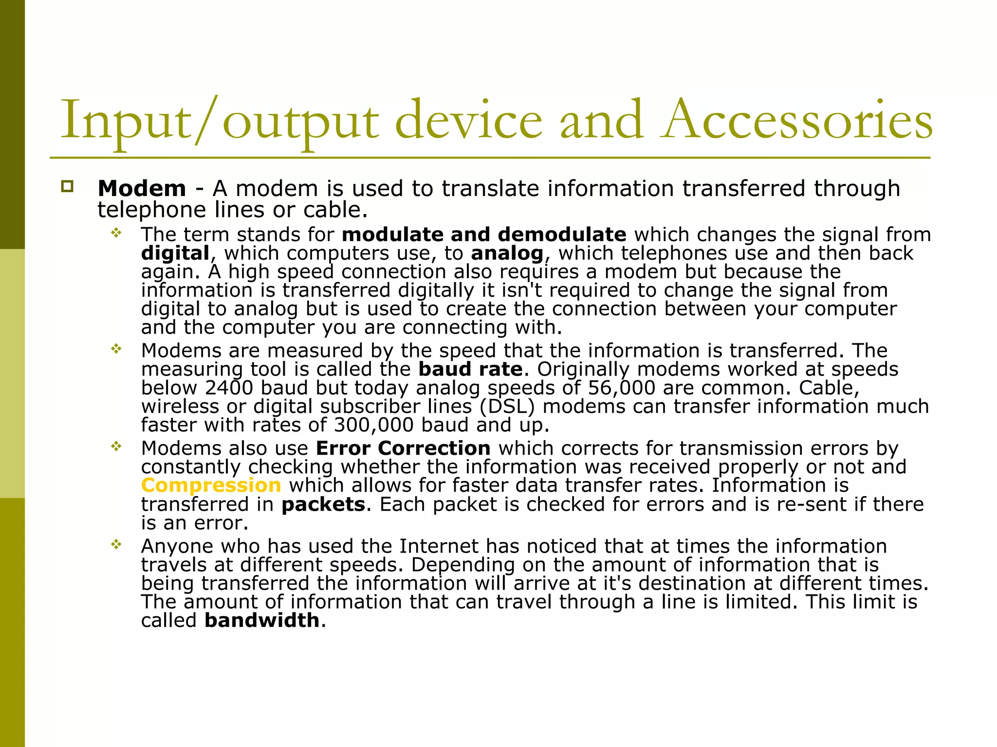 Input/output device and Accessories 
 Modem - A modem is used to translate information transferred through 
telephone lines or cable. 
 The term stands for modulate and demodulate which changes the signal from 
digital, which computers use, to analog, which telephones use and then back 
again. A high speed connection also requires a modem but because the 
information is transferred digitally it isn't required to change the signal from 
digital to analog but is used to create the connection between your computer 
and the computer you are connecting with. 
 Modems are measured by the speed that the information is transferred. The 
measuring tool is called the baud rate. Originally modems worked at speeds 
below 2400 baud but today analog speeds of 56,000 are common. Cable, 
wireless or digital subscriber lines (DSL) modems can transfer information much 
faster with rates of 300,000 baud and up. 
 Modems also use Error Correction which corrects for transmission errors by 
constantly checking whether the information was received properly or not and 
Compression which allows for faster data transfer rates. Information is 
transferred in packets. Each packet is checked for errors and is re-sent if there 
is an error. 
 Anyone who has used the Internet has noticed that at times the information 
travels at different speeds. Depending on the amount of information that is 
being transferred the information will arrive at it's destination at different times. 
The amount of information that can travel through a line is limited. This limit is 
called bandwidth. 
 
