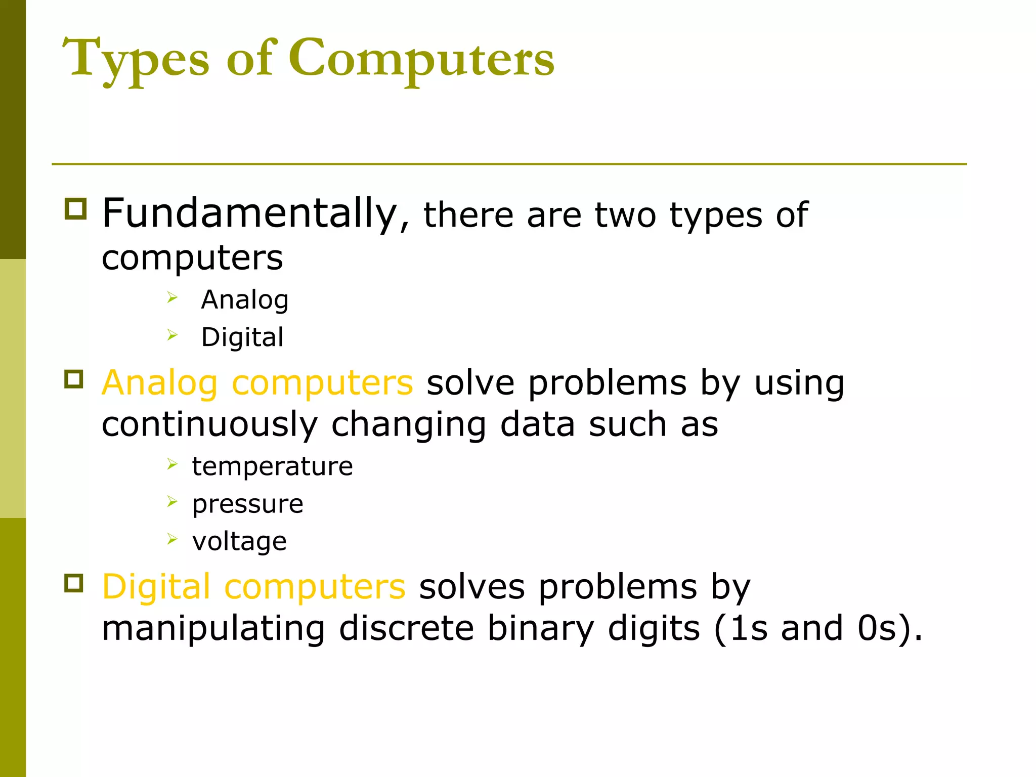 Types of Computers 
 Fundamentally, there are two types of 
computers 
 Analog 
 Digital 
 Analog computers solve problems by using 
continuously changing data such as 
 temperature 
 pressure 
 voltage 
 Digital computers solves problems by 
manipulating discrete binary digits (1s and 0s). 
 