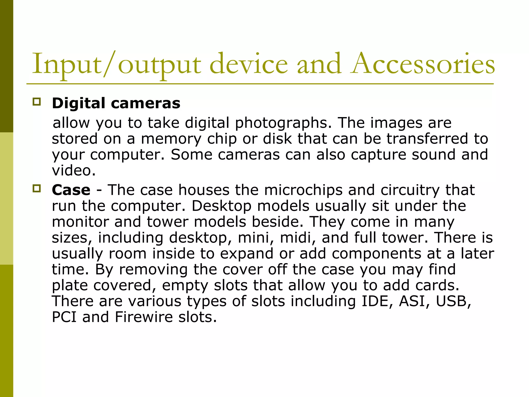 Input/output device and Accessories 
 Digital cameras 
allow you to take digital photographs. The images are 
stored on a memory chip or disk that can be transferred to 
your computer. Some cameras can also capture sound and 
video. 
 Case - The case houses the microchips and circuitry that 
run the computer. Desktop models usually sit under the 
monitor and tower models beside. They come in many 
sizes, including desktop, mini, midi, and full tower. There is 
usually room inside to expand or add components at a later 
time. By removing the cover off the case you may find 
plate covered, empty slots that allow you to add cards. 
There are various types of slots including IDE, ASI, USB, 
PCI and Firewire slots. 
 