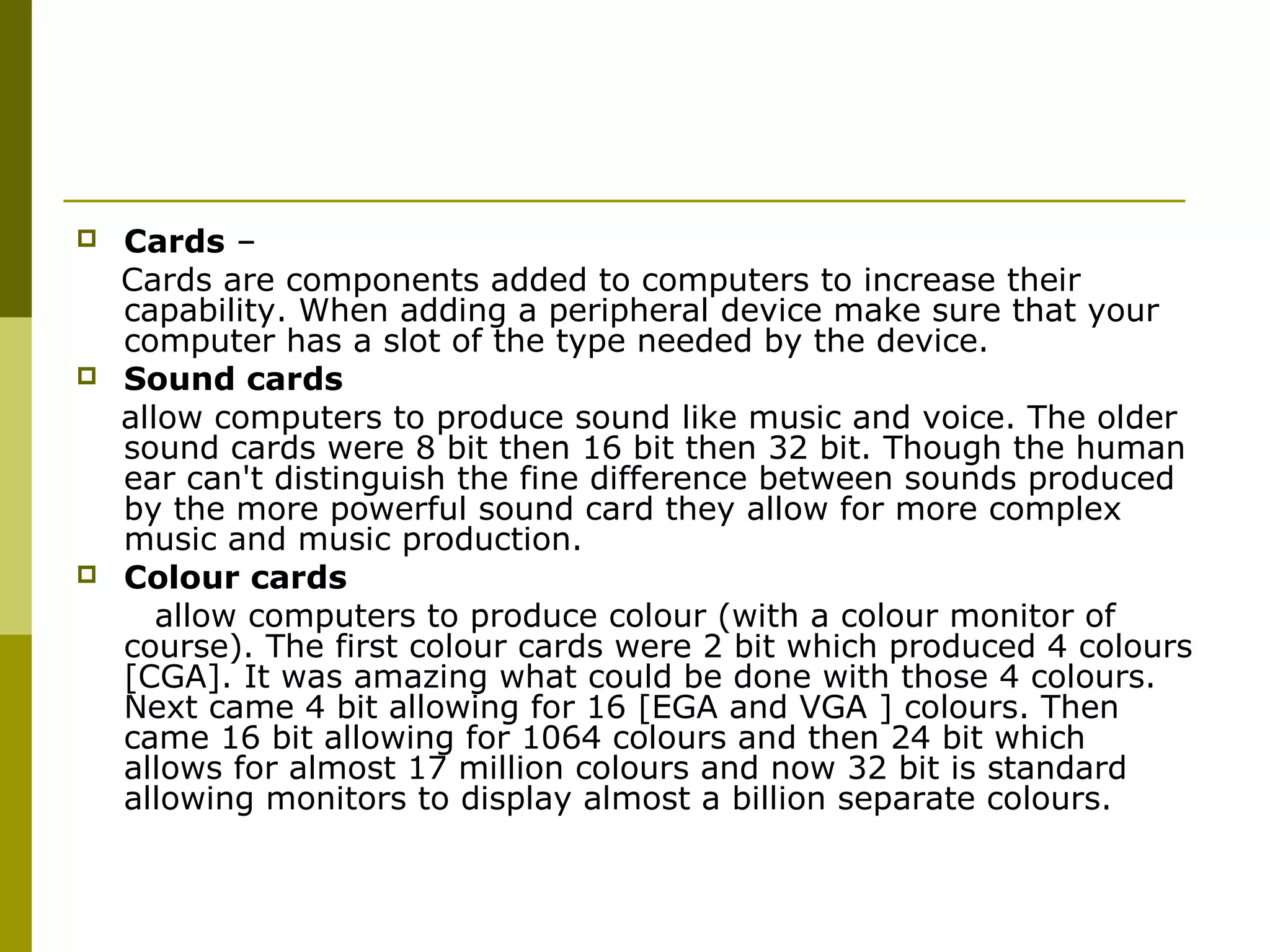  Cards – 
Cards are components added to computers to increase their 
capability. When adding a peripheral device make sure that your 
computer has a slot of the type needed by the device. 
 Sound cards 
allow computers to produce sound like music and voice. The older 
sound cards were 8 bit then 16 bit then 32 bit. Though the human 
ear can't distinguish the fine difference between sounds produced 
by the more powerful sound card they allow for more complex 
music and music production. 
 Colour cards 
allow computers to produce colour (with a colour monitor of 
course). The first colour cards were 2 bit which produced 4 colours 
[CGA]. It was amazing what could be done with those 4 colours. 
Next came 4 bit allowing for 16 [EGA and VGA ] colours. Then 
came 16 bit allowing for 1064 colours and then 24 bit which 
allows for almost 17 million colours and now 32 bit is standard 
allowing monitors to display almost a billion separate colours. 
 