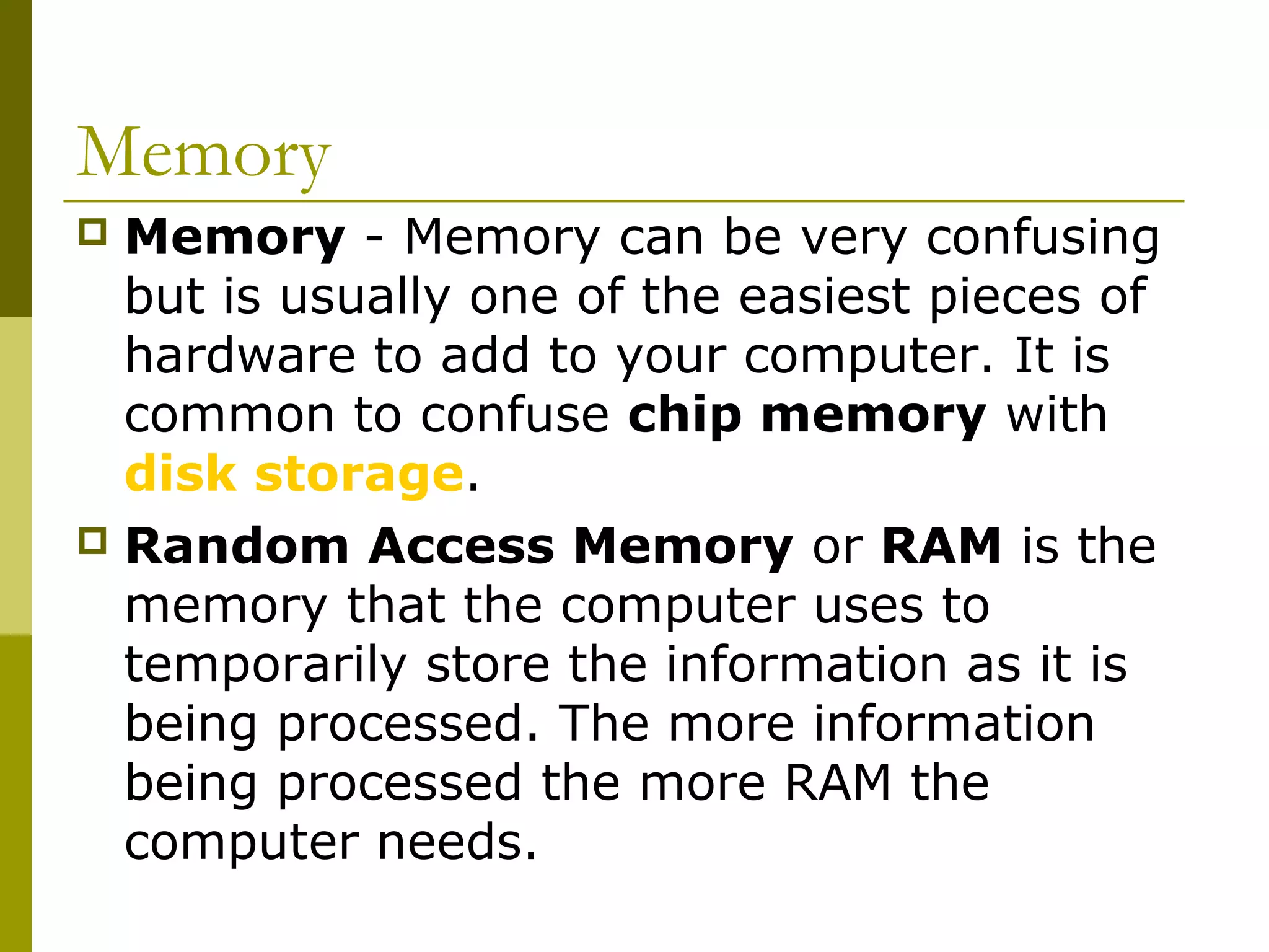 Memory 
 Memory - Memory can be very confusing 
but is usually one of the easiest pieces of 
hardware to add to your computer. It is 
common to confuse chip memory with 
disk storage. 
 Random Access Memory or RAM is the 
memory that the computer uses to 
temporarily store the information as it is 
being processed. The more information 
being processed the more RAM the 
computer needs. 
 