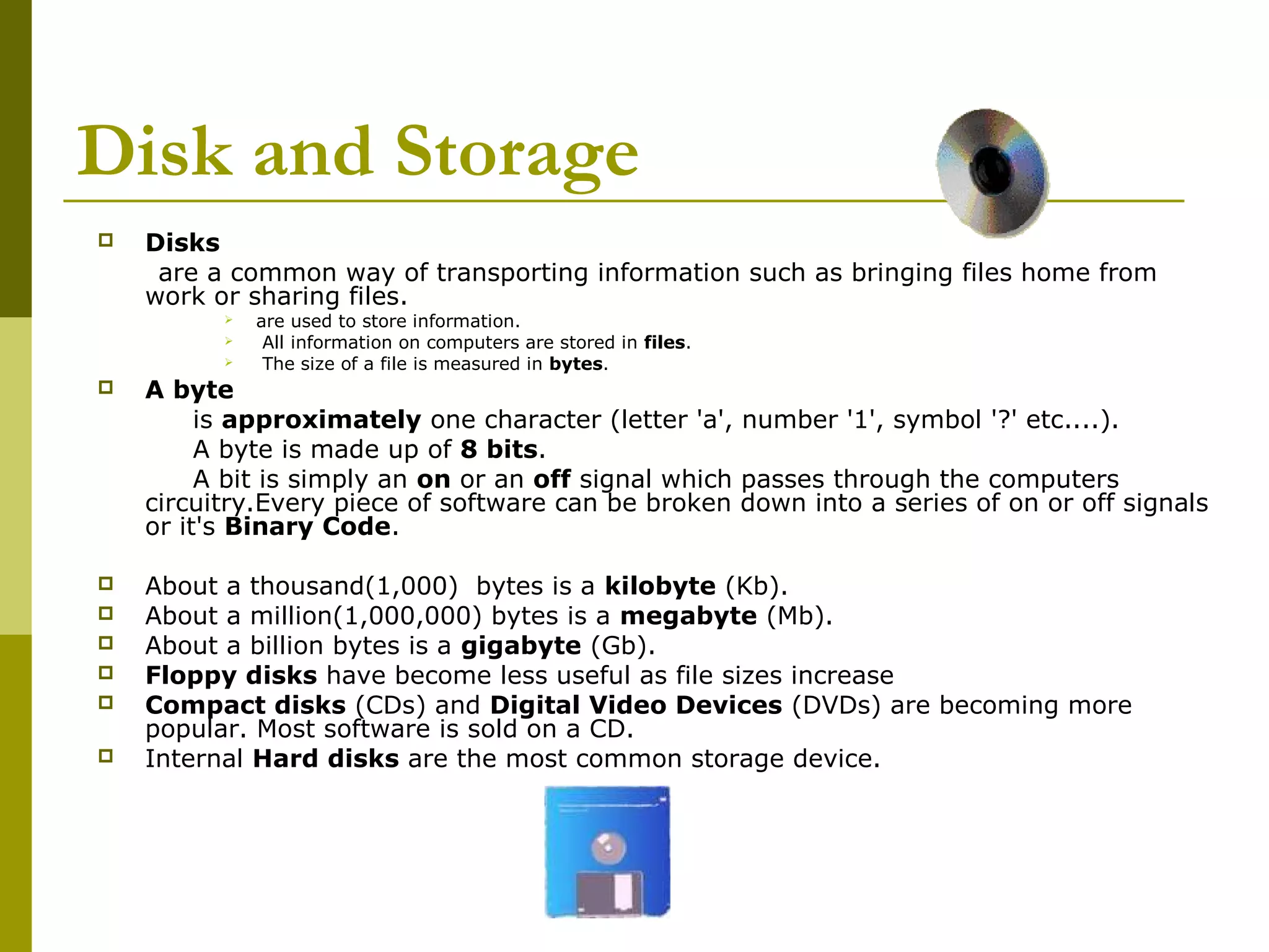 Disk and Storage 
 Disks 
are a common way of transporting information such as bringing files home from 
work or sharing files. 
 are used to store information. 
 All information on computers are stored in files. 
 The size of a file is measured in bytes. 
 A byte 
is approximately one character (letter 'a', number '1', symbol '?' etc....). 
A byte is made up of 8 bits. 
A bit is simply an on or an off signal which passes through the computers 
circuitry.Every piece of software can be broken down into a series of on or off signals 
or it's Binary Code. 
 About a thousand(1,000) bytes is a kilobyte (Kb). 
 About a million(1,000,000) bytes is a megabyte (Mb). 
 About a billion bytes is a gigabyte (Gb). 
 Floppy disks have become less useful as file sizes increase 
 Compact disks (CDs) and Digital Video Devices (DVDs) are becoming more 
popular. Most software is sold on a CD. 
 Internal Hard disks are the most common storage device. 
 