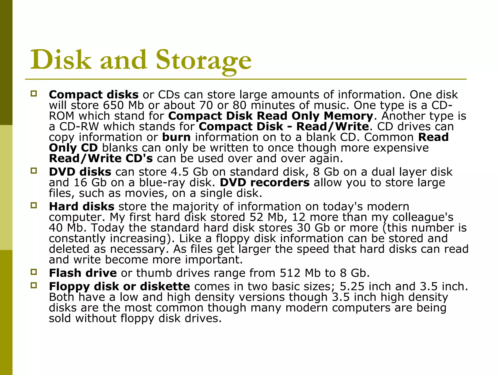 Disk and Storage 
 Compact disks or CDs can store large amounts of information. One disk 
will store 650 Mb or about 70 or 80 minutes of music. One type is a CD-ROM 
which stand for Compact Disk Read Only Memory. Another type is 
a CD-RW which stands for Compact Disk - Read/Write. CD drives can 
copy information or burn information on to a blank CD. Common Read 
Only CD blanks can only be written to once though more expensive 
Read/Write CD's can be used over and over again. 
 DVD disks can store 4.5 Gb on standard disk, 8 Gb on a dual layer disk 
and 16 Gb on a blue-ray disk. DVD recorders allow you to store large 
files, such as movies, on a single disk. 
 Hard disks store the majority of information on today's modern 
computer. My first hard disk stored 52 Mb, 12 more than my colleague's 
40 Mb. Today the standard hard disk stores 30 Gb or more (this number is 
constantly increasing). Like a floppy disk information can be stored and 
deleted as necessary. As files get larger the speed that hard disks can read 
and write become more important. 
 Flash drive or thumb drives range from 512 Mb to 8 Gb. 
 Floppy disk or diskette comes in two basic sizes; 5.25 inch and 3.5 inch. 
Both have a low and high density versions though 3.5 inch high density 
disks are the most common though many modern computers are being 
sold without floppy disk drives. 
 