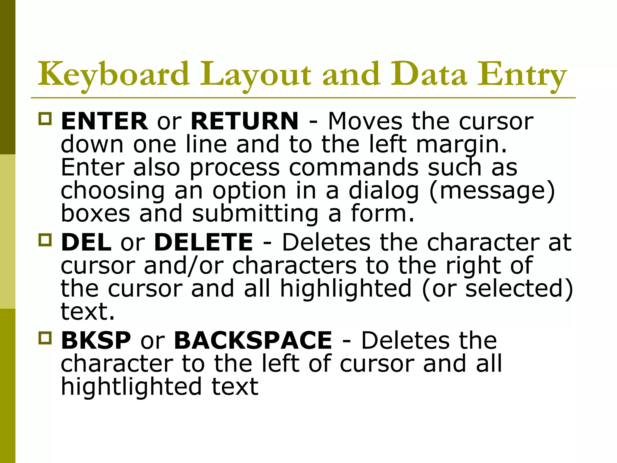 Keyboard Layout and Data Entry 
 ENTER or RETURN - Moves the cursor 
down one line and to the left margin. 
Enter also process commands such as 
choosing an option in a dialog (message) 
boxes and submitting a form. 
 DEL or DELETE - Deletes the character at 
cursor and/or characters to the right of 
the cursor and all highlighted (or selected) 
text. 
 BKSP or BACKSPACE - Deletes the 
character to the left of cursor and all 
hightlighted text 
 
