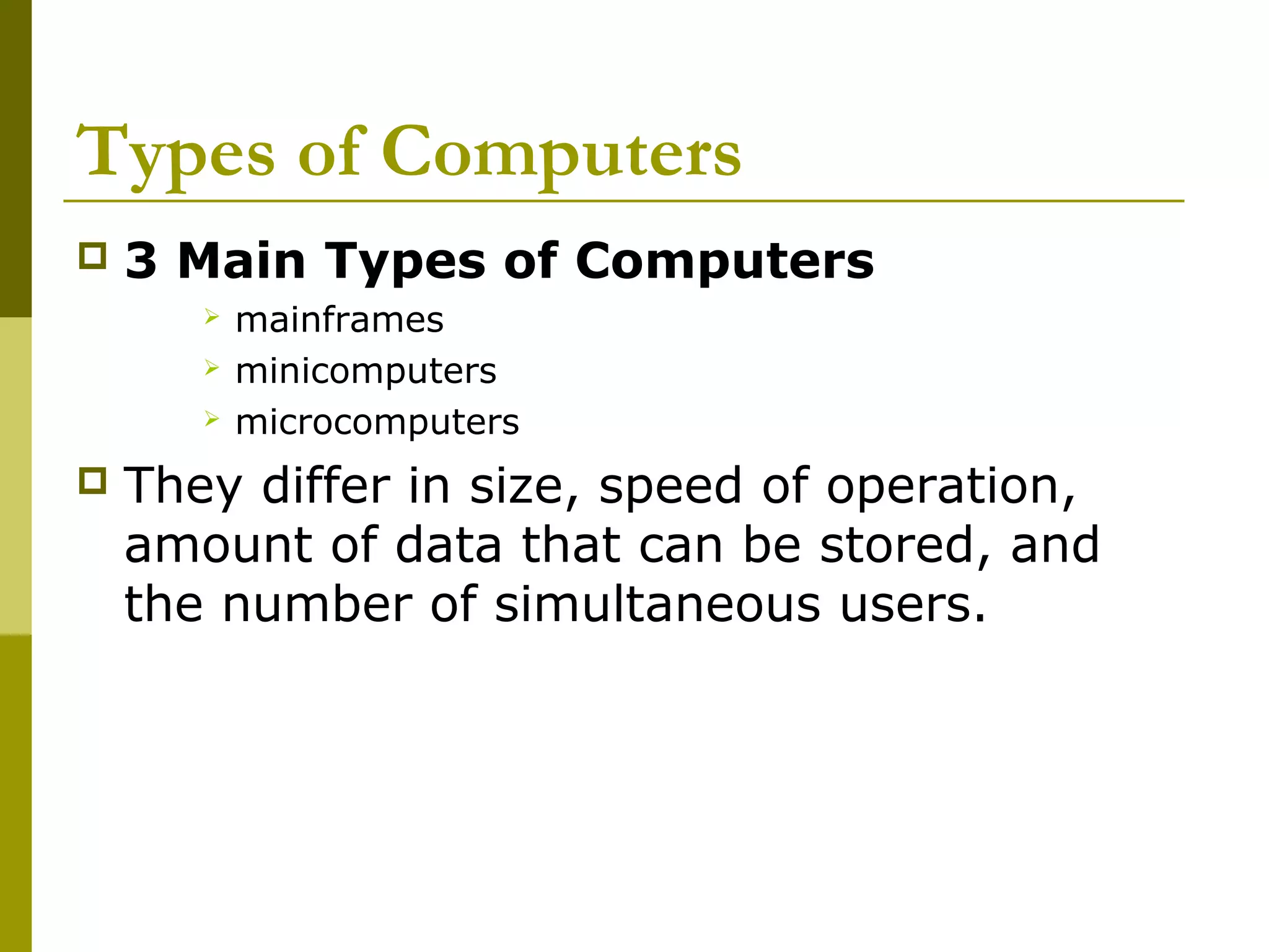 Types of Computers 
 3 Main Types of Computers 
 mainframes 
 minicomputers 
 microcomputers 
 They differ in size, speed of operation, 
amount of data that can be stored, and 
the number of simultaneous users. 
 