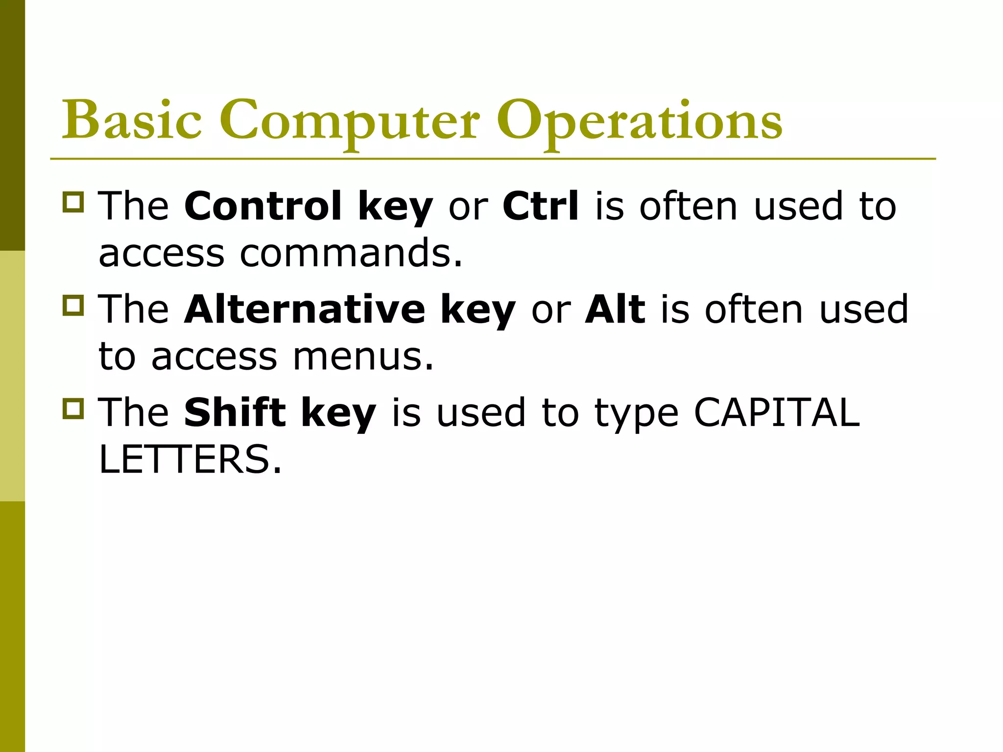 Basic Computer Operations 
 The Control key or Ctrl is often used to 
access commands. 
 The Alternative key or Alt is often used 
to access menus. 
 The Shift key is used to type CAPITAL 
LETTERS. 
 