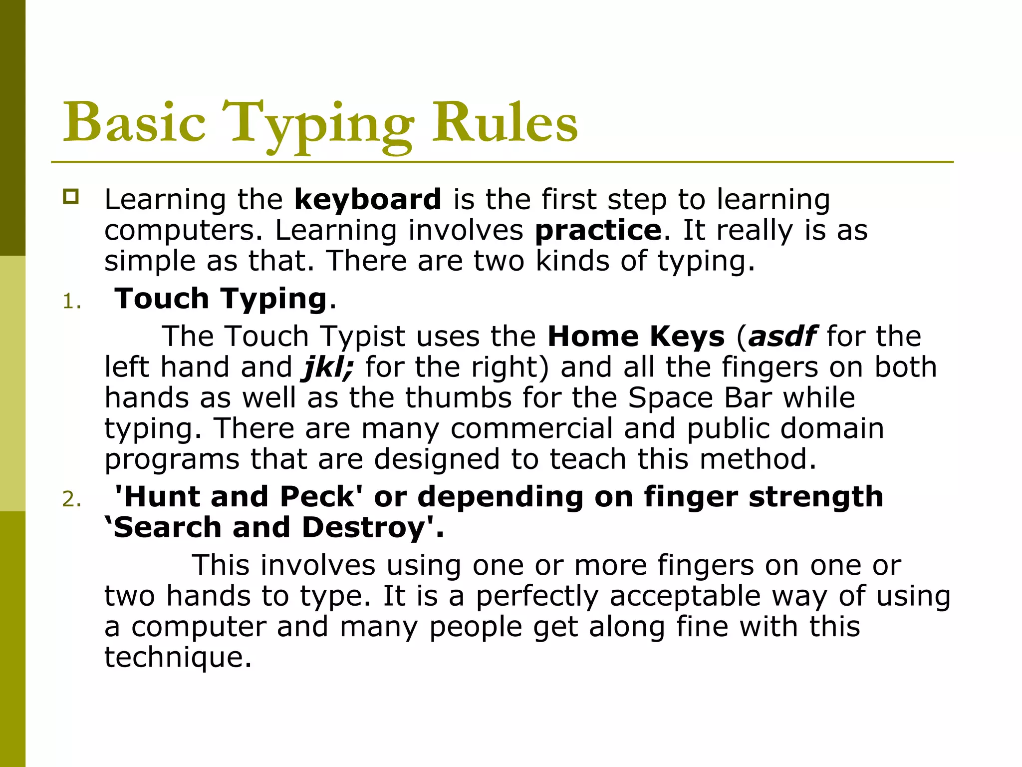 Basic Typing Rules 
 Learning the keyboard is the first step to learning 
computers. Learning involves practice. It really is as 
simple as that. There are two kinds of typing. 
1. Touch Typing. 
The Touch Typist uses the Home Keys (asdf for the 
left hand and jkl; for the right) and all the fingers on both 
hands as well as the thumbs for the Space Bar while 
typing. There are many commercial and public domain 
programs that are designed to teach this method. 
2. 'Hunt and Peck' or depending on finger strength 
‘Search and Destroy'. 
This involves using one or more fingers on one or 
two hands to type. It is a perfectly acceptable way of using 
a computer and many people get along fine with this 
technique. 
 