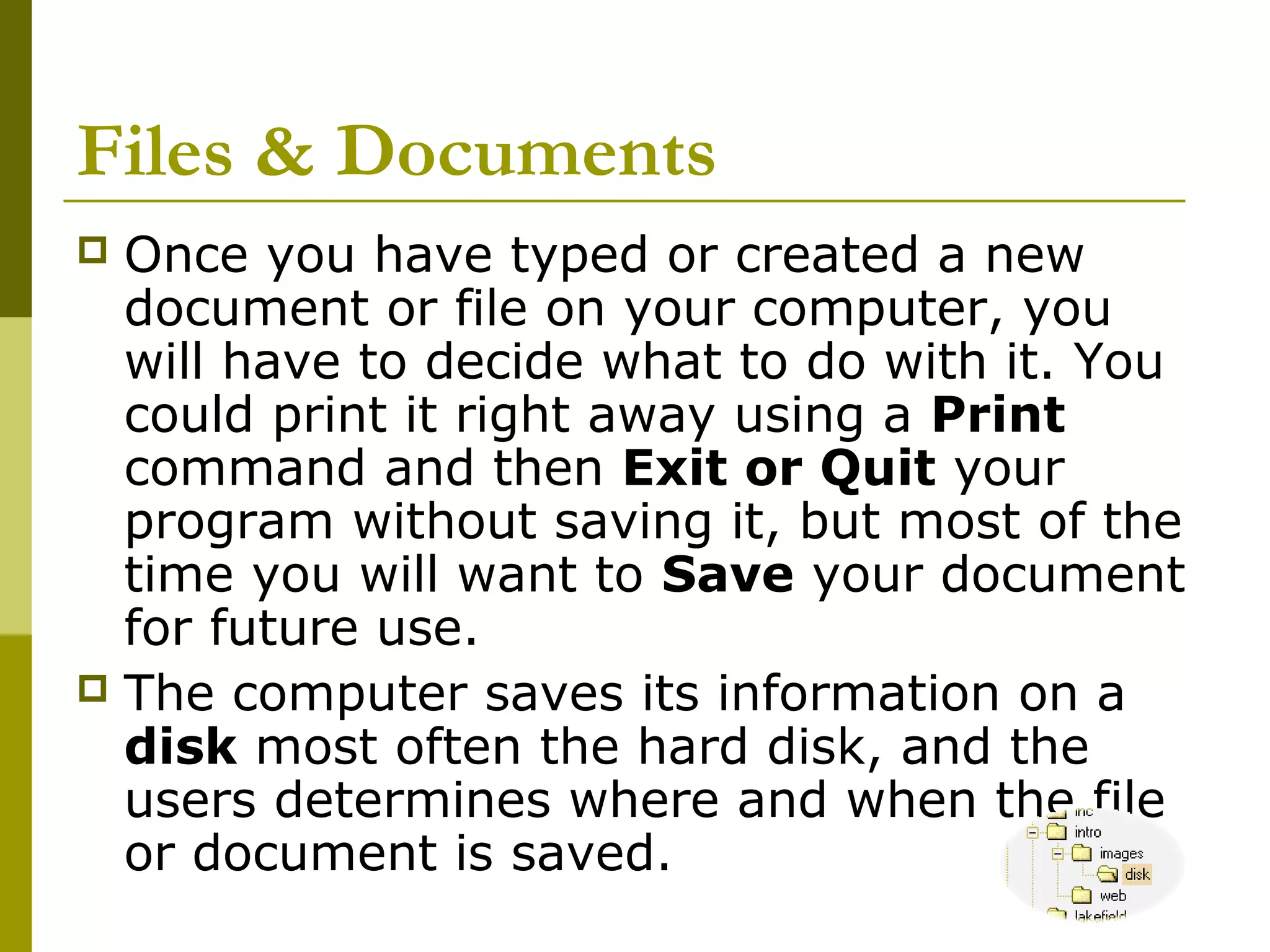 Files & Documents 
 Once you have typed or created a new 
document or file on your computer, you 
will have to decide what to do with it. You 
could print it right away using a Print 
command and then Exit or Quit your 
program without saving it, but most of the 
time you will want to Save your document 
for future use. 
 The computer saves its information on a 
disk most often the hard disk, and the 
users determines where and when the file 
or document is saved. 
 
