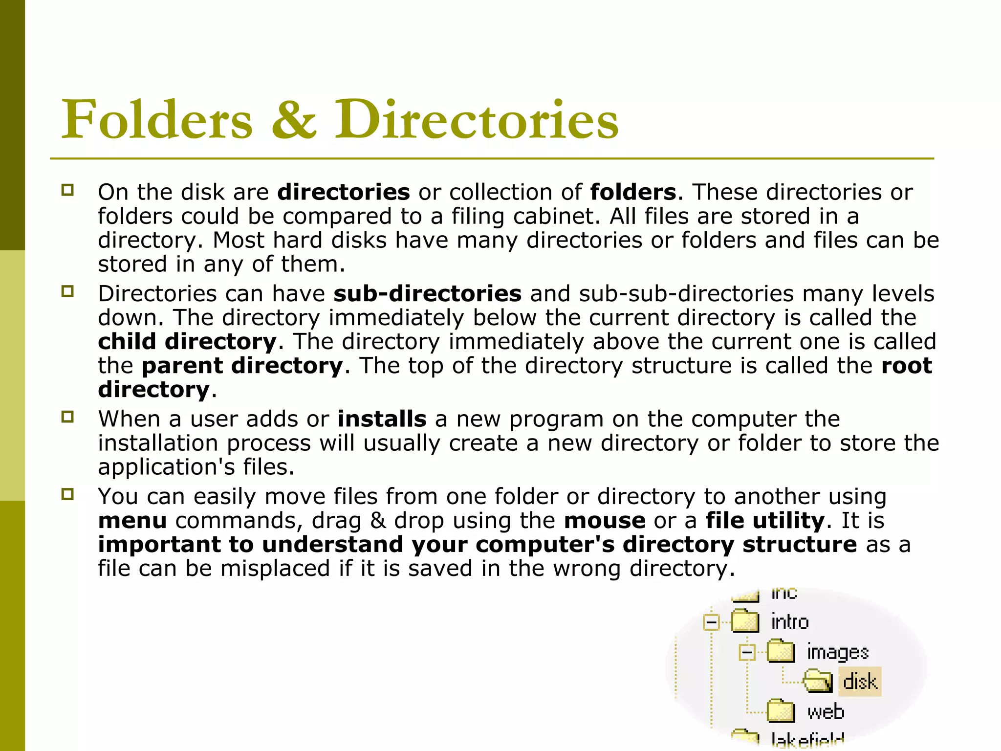 Folders & Directories 
 On the disk are directories or collection of folders. These directories or 
folders could be compared to a filing cabinet. All files are stored in a 
directory. Most hard disks have many directories or folders and files can be 
stored in any of them. 
 Directories can have sub-directories and sub-sub-directories many levels 
down. The directory immediately below the current directory is called the 
child directory. The directory immediately above the current one is called 
the parent directory. The top of the directory structure is called the root 
directory. 
 When a user adds or installs a new program on the computer the 
installation process will usually create a new directory or folder to store the 
application's files. 
 You can easily move files from one folder or directory to another using 
menu commands, drag & drop using the mouse or a file utility. It is 
important to understand your computer's directory structure as a 
file can be misplaced if it is saved in the wrong directory. 
 