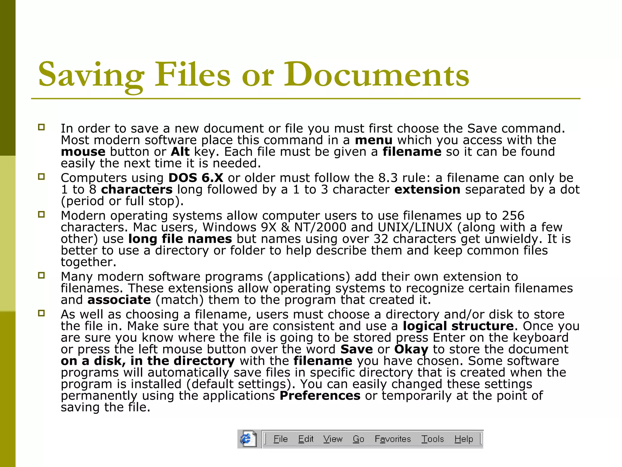 Saving Files or Documents 
 In order to save a new document or file you must first choose the Save command. 
Most modern software place this command in a menu which you access with the 
mouse button or Alt key. Each file must be given a filename so it can be found 
easily the next time it is needed. 
 Computers using DOS 6.X or older must follow the 8.3 rule: a filename can only be 
1 to 8 characters long followed by a 1 to 3 character extension separated by a dot 
(period or full stop). 
 Modern operating systems allow computer users to use filenames up to 256 
characters. Mac users, Windows 9X & NT/2000 and UNIX/LINUX (along with a few 
other) use long file names but names using over 32 characters get unwieldy. It is 
better to use a directory or folder to help describe them and keep common files 
together. 
 Many modern software programs (applications) add their own extension to 
filenames. These extensions allow operating systems to recognize certain filenames 
and associate (match) them to the program that created it. 
 As well as choosing a filename, users must choose a directory and/or disk to store 
the file in. Make sure that you are consistent and use a logical structure. Once you 
are sure you know where the file is going to be stored press Enter on the keyboard 
or press the left mouse button over the word Save or Okay to store the document 
on a disk, in the directory with the filename you have chosen. Some software 
programs will automatically save files in specific directory that is created when the 
program is installed (default settings). You can easily changed these settings 
permanently using the applications Preferences or temporarily at the point of 
saving the file. 
 