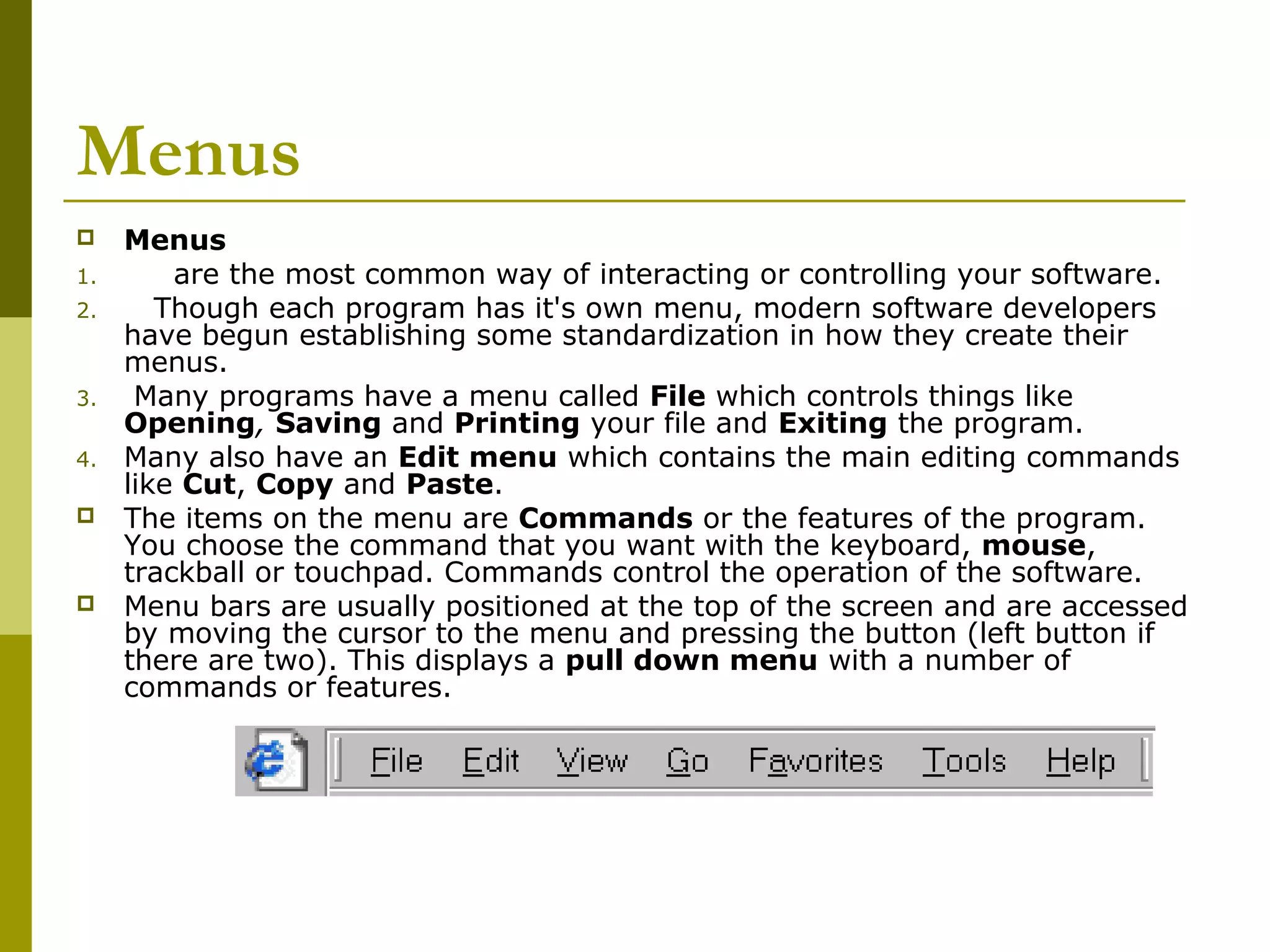 Menus 
 Menus 
1. are the most common way of interacting or controlling your software. 
2. Though each program has it's own menu, modern software developers 
have begun establishing some standardization in how they create their 
menus. 
3. Many programs have a menu called File which controls things like 
Opening, Saving and Printing your file and Exiting the program. 
4. Many also have an Edit menu which contains the main editing commands 
like Cut, Copy and Paste. 
 The items on the menu are Commands or the features of the program. 
You choose the command that you want with the keyboard, mouse, 
trackball or touchpad. Commands control the operation of the software. 
 Menu bars are usually positioned at the top of the screen and are accessed 
by moving the cursor to the menu and pressing the button (left button if 
there are two). This displays a pull down menu with a number of 
commands or features. 
 