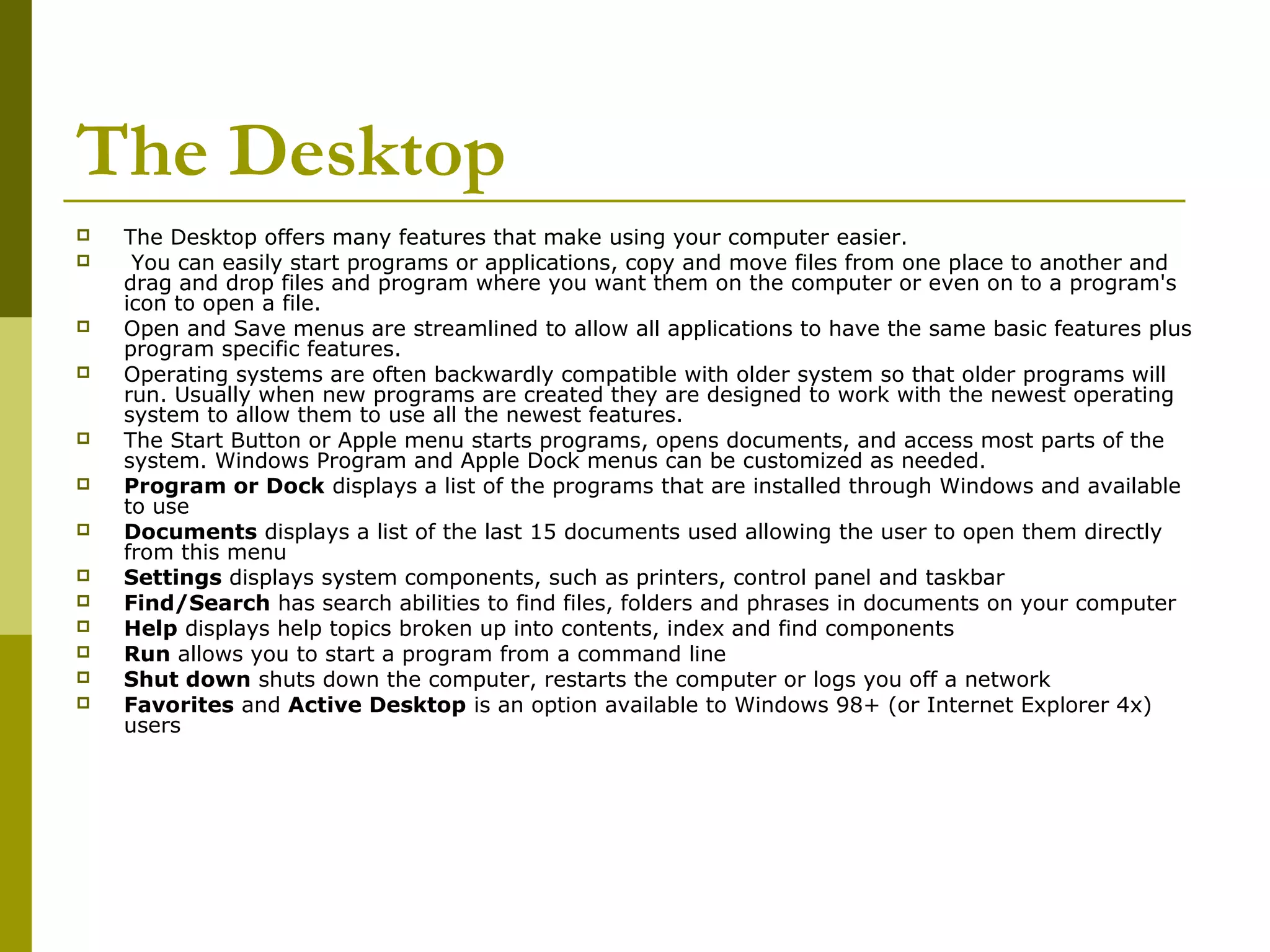 The Desktop 
 The Desktop offers many features that make using your computer easier. 
 You can easily start programs or applications, copy and move files from one place to another and 
drag and drop files and program where you want them on the computer or even on to a program's 
icon to open a file. 
 Open and Save menus are streamlined to allow all applications to have the same basic features plus 
program specific features. 
 Operating systems are often backwardly compatible with older system so that older programs will 
run. Usually when new programs are created they are designed to work with the newest operating 
system to allow them to use all the newest features. 
 The Start Button or Apple menu starts programs, opens documents, and access most parts of the 
system. Windows Program and Apple Dock menus can be customized as needed. 
 Program or Dock displays a list of the programs that are installed through Windows and available 
to use 
 Documents displays a list of the last 15 documents used allowing the user to open them directly 
from this menu 
 Settings displays system components, such as printers, control panel and taskbar 
 Find/Search has search abilities to find files, folders and phrases in documents on your computer 
 Help displays help topics broken up into contents, index and find components 
 Run allows you to start a program from a command line 
 Shut down shuts down the computer, restarts the computer or logs you off a network 
 Favorites and Active Desktop is an option available to Windows 98+ (or Internet Explorer 4x) 
users 
 