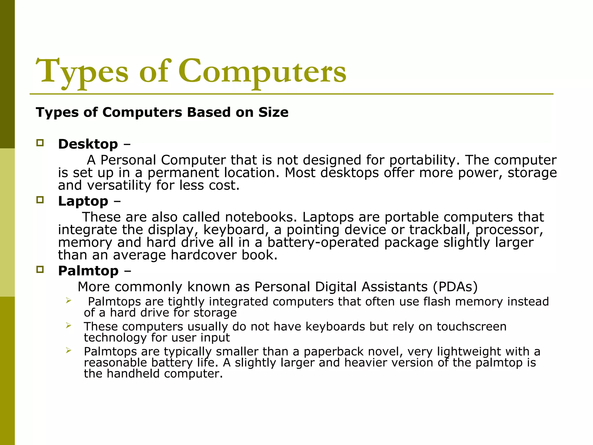 Types of Computers 
Types of Computers Based on Size 
 Desktop – 
A Personal Computer that is not designed for portability. The computer 
is set up in a permanent location. Most desktops offer more power, storage 
and versatility for less cost. 
 Laptop – 
These are also called notebooks. Laptops are portable computers that 
integrate the display, keyboard, a pointing device or trackball, processor, 
memory and hard drive all in a battery-operated package slightly larger 
than an average hardcover book. 
 Palmtop – 
More commonly known as Personal Digital Assistants (PDAs) 
 Palmtops are tightly integrated computers that often use flash memory instead 
of a hard drive for storage 
 These computers usually do not have keyboards but rely on touchscreen 
technology for user input 
 Palmtops are typically smaller than a paperback novel, very lightweight with a 
reasonable battery life. A slightly larger and heavier version of the palmtop is 
the handheld computer. 
 