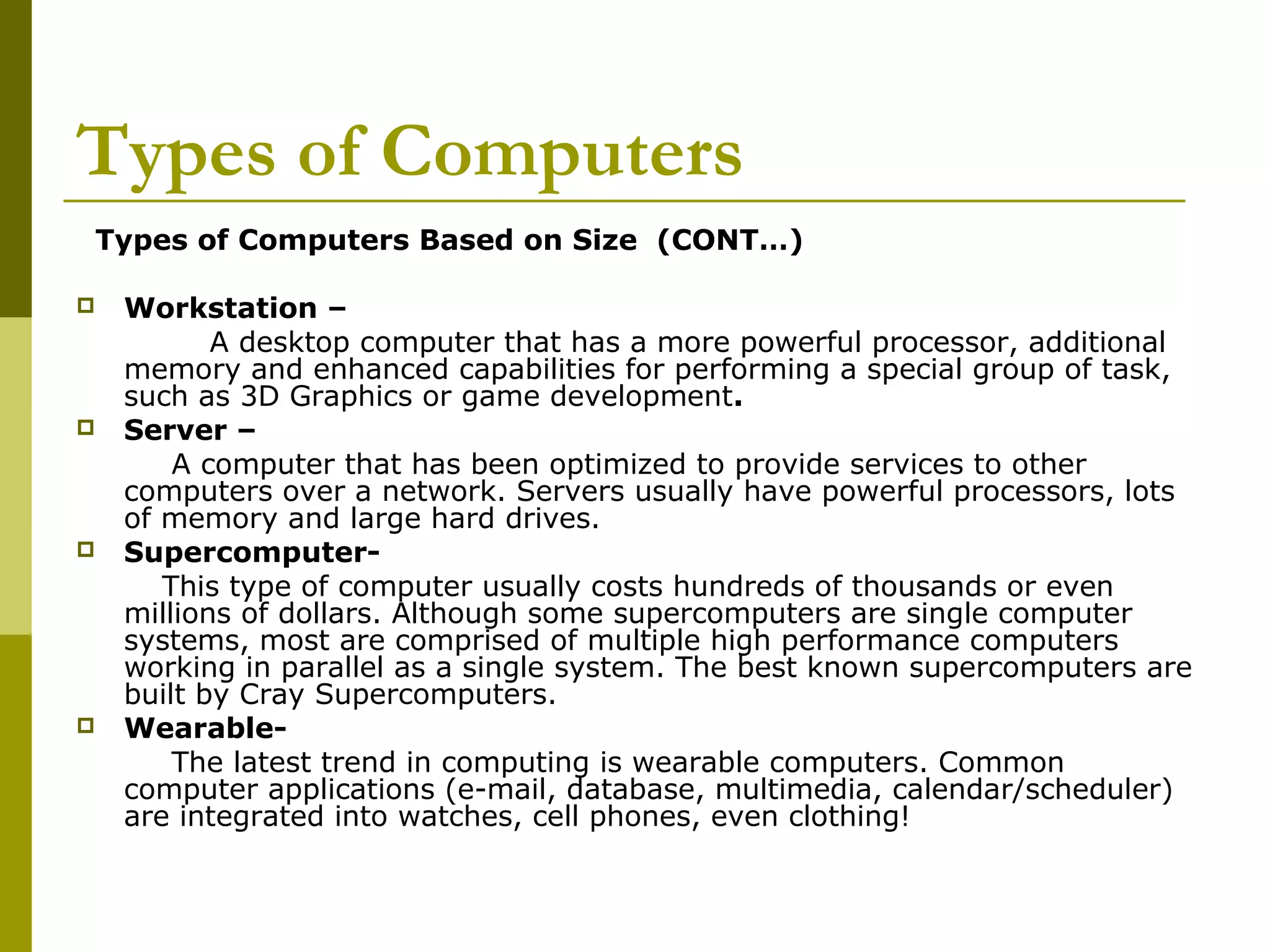 Types of Computers 
Types of Computers Based on Size (CONT…) 
 Workstation – 
A desktop computer that has a more powerful processor, additional 
memory and enhanced capabilities for performing a special group of task, 
such as 3D Graphics or game development. 
 Server – 
A computer that has been optimized to provide services to other 
computers over a network. Servers usually have powerful processors, lots 
of memory and large hard drives. 
 Supercomputer- 
This type of computer usually costs hundreds of thousands or even 
millions of dollars. Although some supercomputers are single computer 
systems, most are comprised of multiple high performance computers 
working in parallel as a single system. The best known supercomputers are 
built by Cray Supercomputers. 
 Wearable- 
The latest trend in computing is wearable computers. Common 
computer applications (e-mail, database, multimedia, calendar/scheduler) 
are integrated into watches, cell phones, even clothing! 
 