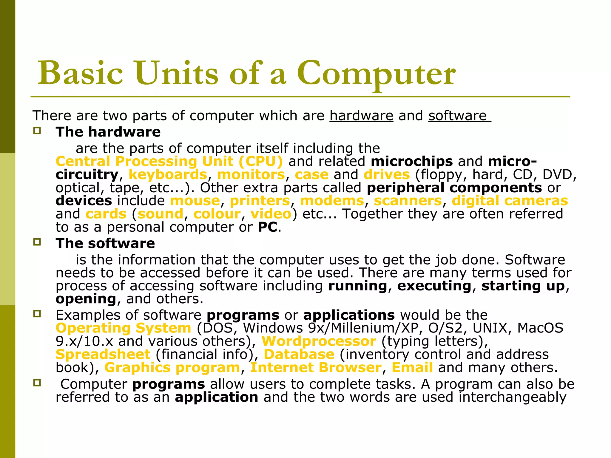 Basic Units of a Computer 
There are two parts of computer which are hardware and software 
 The hardware 
are the parts of computer itself including the 
Central Processing Unit (CPU) and related microchips and micro-circuitry, 
keyboards, monitors, case and drives (floppy, hard, CD, DVD, 
optical, tape, etc...). Other extra parts called peripheral components or 
devices include mouse, printers, modems, scanners, digital cameras 
and cards (sound, colour, video) etc... Together they are often referred 
to as a personal computer or PC. 
 The software 
is the information that the computer uses to get the job done. Software 
needs to be accessed before it can be used. There are many terms used for 
process of accessing software including running, executing, starting up, 
opening, and others. 
 Examples of software programs or applications would be the 
Operating System (DOS, Windows 9x/Millenium/XP, O/S2, UNIX, MacOS 
9.x/10.x and various others), Wordprocessor (typing letters), 
Spreadsheet (financial info), Database (inventory control and address 
book), Graphics program, Internet Browser, Email and many others. 
 Computer programs allow users to complete tasks. A program can also be 
referred to as an application and the two words are used interchangeably 
 
