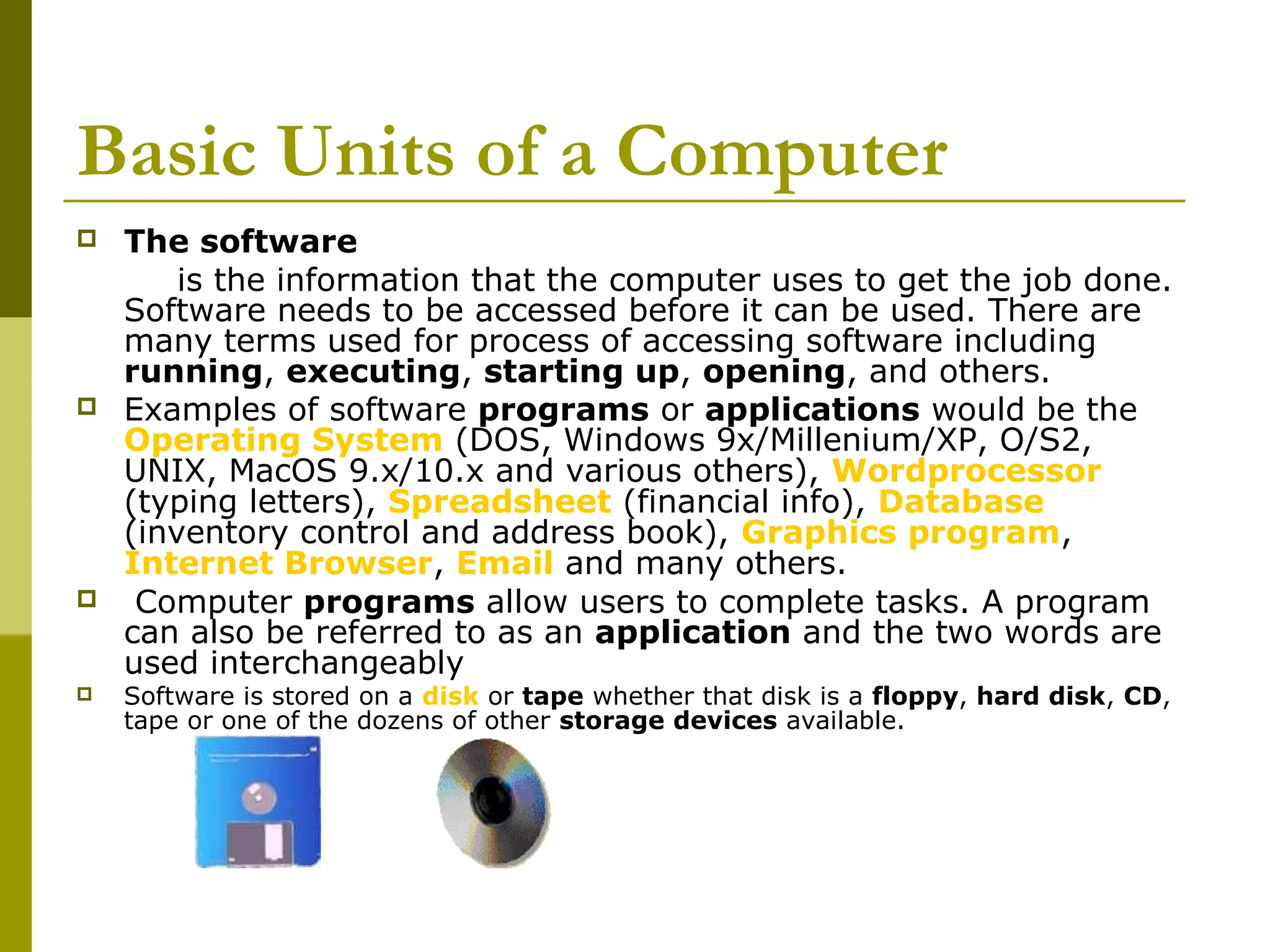Basic Units of a Computer 
 The software 
is the information that the computer uses to get the job done. 
Software needs to be accessed before it can be used. There are 
many terms used for process of accessing software including 
running, executing, starting up, opening, and others. 
 Examples of software programs or applications would be the 
Operating System (DOS, Windows 9x/Millenium/XP, O/S2, 
UNIX, MacOS 9.x/10.x and various others), Wordprocessor 
(typing letters), Spreadsheet (financial info), Database 
(inventory control and address book), Graphics program, 
Internet Browser, Email and many others. 
 Computer programs allow users to complete tasks. A program 
can also be referred to as an application and the two words are 
used interchangeably 
 Software is stored on a disk or tape whether that disk is a floppy, hard disk, CD, 
tape or one of the dozens of other storage devices available. 
 
