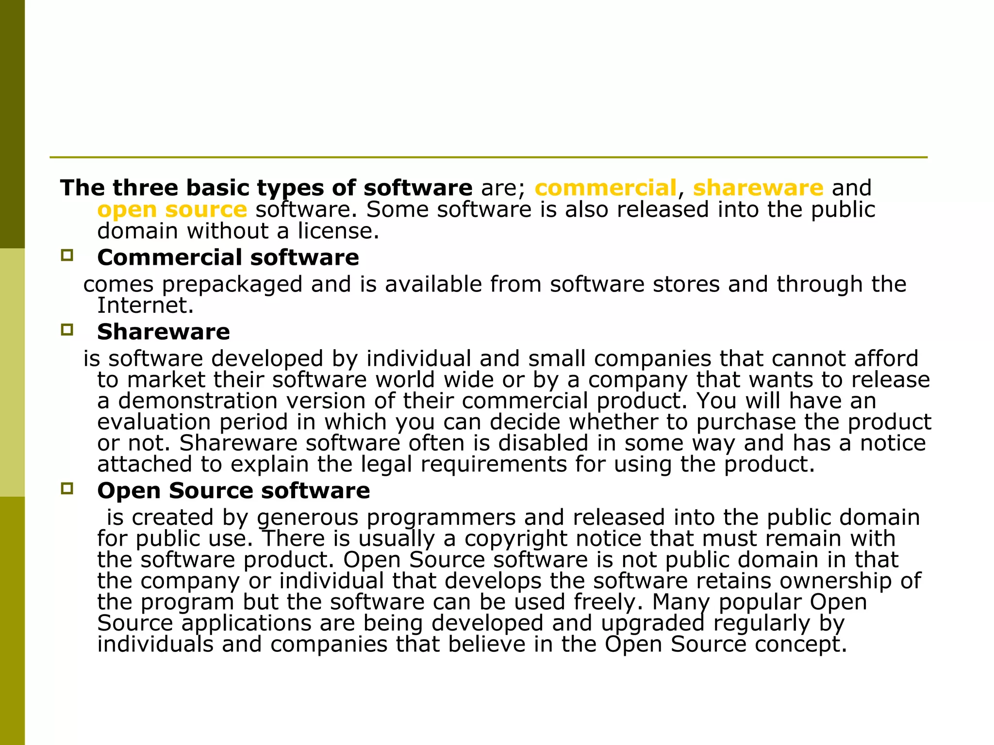 The three basic types of software are; commercial, shareware and 
open source software. Some software is also released into the public 
domain without a license. 
 Commercial software 
comes prepackaged and is available from software stores and through the 
Internet. 
 Shareware 
is software developed by individual and small companies that cannot afford 
to market their software world wide or by a company that wants to release 
a demonstration version of their commercial product. You will have an 
evaluation period in which you can decide whether to purchase the product 
or not. Shareware software often is disabled in some way and has a notice 
attached to explain the legal requirements for using the product. 
 Open Source software 
is created by generous programmers and released into the public domain 
for public use. There is usually a copyright notice that must remain with 
the software product. Open Source software is not public domain in that 
the company or individual that develops the software retains ownership of 
the program but the software can be used freely. Many popular Open 
Source applications are being developed and upgraded regularly by 
individuals and companies that believe in the Open Source concept. 
 