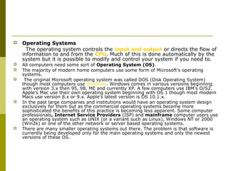  Operating Systems 
The operating system controls the input and output or directs the flow of 
information to and from the CPU. Much of this is done automatically by the 
system but it is possible to modify and control your system if you need to. 
 All computers need some sort of Operating System (OS). 
 The majority of modern home computers use some form of Microsoft's operating 
systems. 
 The original Microsoft operating system was called DOS (Disk Operating System) 
though most computers use Windows. Windows comes in various versions beginning 
with version 3.x then 95, 98, ME and currently XP. A few computers use IBM's O/S2. 
Apple's Mac use their own operating system beginning with OS 1 though most modern 
Macs use version 8.x or 9.x. Apple's latest version is OS 10.1.x. 
 In the past large companies and institutions would have an operating system design 
exclusively for them but as the commercial operating systems become more 
sophisticated the benefits of this practice is becoming less apparent. Some computer 
professionals, Internet Service Providers (ISP) and mainframe computer users use 
an operating system such as UNIX (or a variant such as Linux), Windows NT or 2000 
(Win2k) or one of the other network or server based operating systems. 
 There are many smaller operating systems out there. The problem is that software is 
currently being developed only for the main operating systems and only the newest 
versions of these OS. 
 