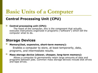 Basic Units of a Computer 
Central Processing Unit (CPU) 
 Central processing unit (CPU): 
The heart of the computer, this is the component that actually 
executes instructions organized in programs ("software") which tell the 
computer what to do. 
Storage Devices 
 Memory(fast, expensive, short-term memory): 
Enables a computer to store, at least temporarily, data, 
programs, and intermediate results. 
 Mass storage device (slower, cheaper, long-term memory): 
Allows a computer to permanently retain large amounts of data and 
programs between jobs. Common mass storage devices include disk drives 
and tape drives. 
 