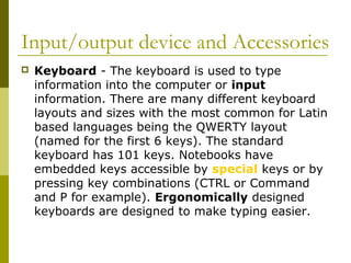 Input/output device and Accessories 
 Keyboard - The keyboard is used to type 
information into the computer or input 
information. There are many different keyboard 
layouts and sizes with the most common for Latin 
based languages being the QWERTY layout 
(named for the first 6 keys). The standard 
keyboard has 101 keys. Notebooks have 
embedded keys accessible by special keys or by 
pressing key combinations (CTRL or Command 
and P for example). Ergonomically designed 
keyboards are designed to make typing easier. 
 