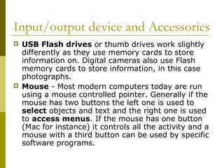 Input/output device and Accessories 
 USB Flash drives or thumb drives work slightly 
differently as they use memory cards to store 
information on. Digital cameras also use Flash 
memory cards to store information, in this case 
photographs. 
 Mouse - Most modern computers today are run 
using a mouse controlled pointer. Generally if the 
mouse has two buttons the left one is used to 
select objects and text and the right one is used 
to access menus. If the mouse has one button 
(Mac for instance) it controls all the activity and a 
mouse with a third button can be used by specific 
software programs. 
 