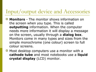 Input/output device and Accessories 
 Monitors - The monitor shows information on 
the screen when you type. This is called 
outputting information. When the computer 
needs more information it will display a message 
on the screen, usually through a dialog box. 
Monitors come in many types and sizes from the 
simple monochrome (one colour) screen to full 
colour screens. 
 Most desktop computers use a monitor with a 
cathode tube and most notebooks use a liquid 
crystal display (LCD) monitor. 
 