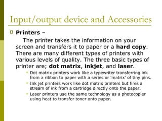Input/output device and Accessories 
 Printers – 
The printer takes the information on your 
screen and transfers it to paper or a hard copy. 
There are many different types of printers with 
various levels of quality. The three basic types of 
printer are; dot matrix, inkjet, and laser. 
 Dot matrix printers work like a typewriter transferring ink 
from a ribbon to paper with a series or 'matrix' of tiny pins. 
 Ink jet printers work like dot matrix printers but fires a 
stream of ink from a cartridge directly onto the paper. 
 Laser printers use the same technology as a photocopier 
using heat to transfer toner onto paper. 
 