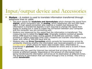 Input/output device and Accessories 
 Modem - A modem is used to translate information transferred through 
telephone lines or cable. 
 The term stands for modulate and demodulate which changes the signal from 
digital, which computers use, to analog, which telephones use and then back 
again. A high speed connection also requires a modem but because the 
information is transferred digitally it isn't required to change the signal from 
digital to analog but is used to create the connection between your computer 
and the computer you are connecting with. 
 Modems are measured by the speed that the information is transferred. The 
measuring tool is called the baud rate. Originally modems worked at speeds 
below 2400 baud but today analog speeds of 56,000 are common. Cable, 
wireless or digital subscriber lines (DSL) modems can transfer information much 
faster with rates of 300,000 baud and up. 
 Modems also use Error Correction which corrects for transmission errors by 
constantly checking whether the information was received properly or not and 
Compression which allows for faster data transfer rates. Information is 
transferred in packets. Each packet is checked for errors and is re-sent if there 
is an error. 
 Anyone who has used the Internet has noticed that at times the information 
travels at different speeds. Depending on the amount of information that is 
being transferred the information will arrive at it's destination at different times. 
The amount of information that can travel through a line is limited. This limit is 
called bandwidth. 
 
